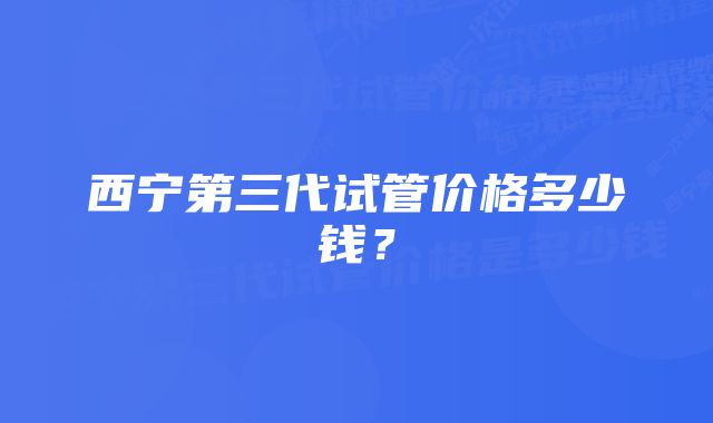 西宁第三代试管价格多少钱？