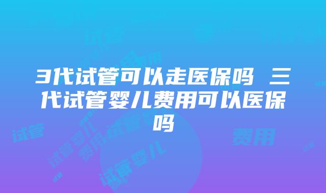 3代试管可以走医保吗 三代试管婴儿费用可以医保吗