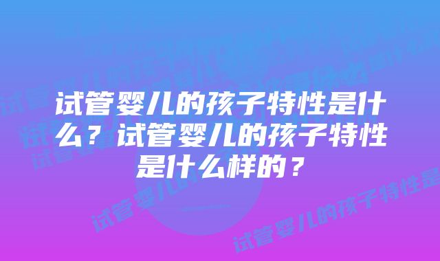 试管婴儿的孩子特性是什么？试管婴儿的孩子特性是什么样的？