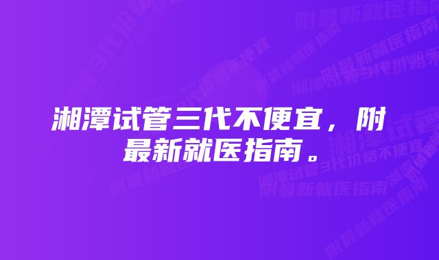 湘潭试管三代不便宜，附最新就医指南。