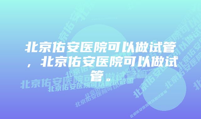 北京佑安医院可以做试管，北京佑安医院可以做试管。