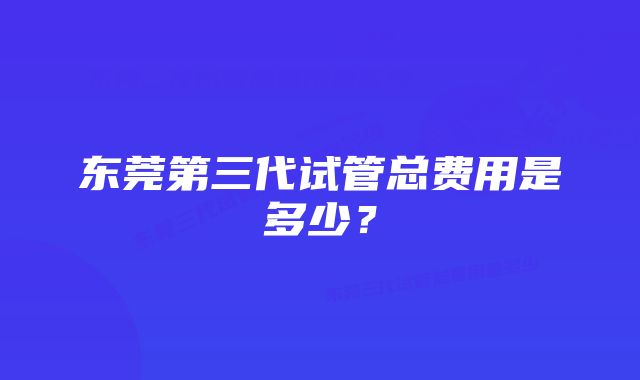 东莞第三代试管总费用是多少？