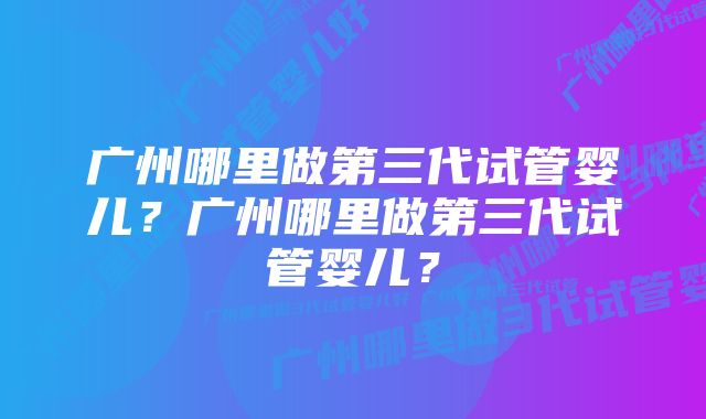 广州哪里做第三代试管婴儿？广州哪里做第三代试管婴儿？