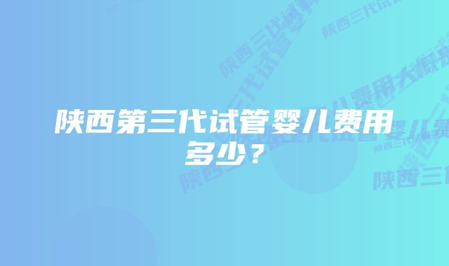 陕西第三代试管婴儿费用多少？