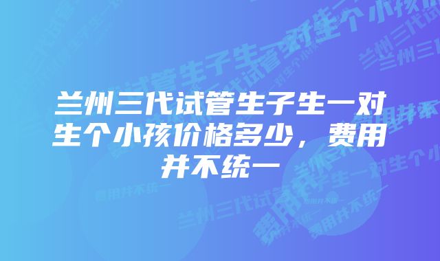 兰州三代试管生子生一对生个小孩价格多少，费用并不统一