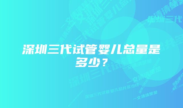 深圳三代试管婴儿总量是多少？