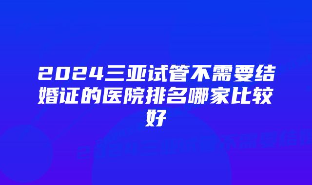 2024三亚试管不需要结婚证的医院排名哪家比较好