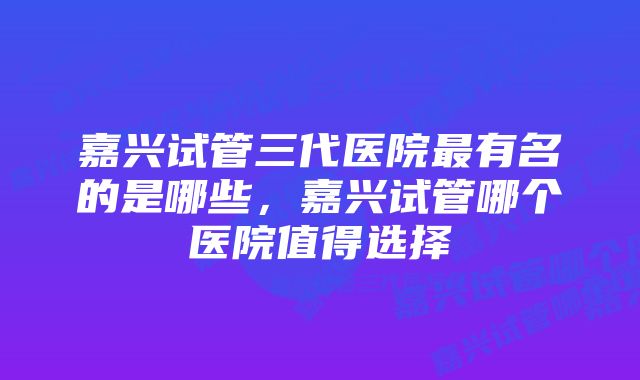 嘉兴试管三代医院最有名的是哪些，嘉兴试管哪个医院值得选择