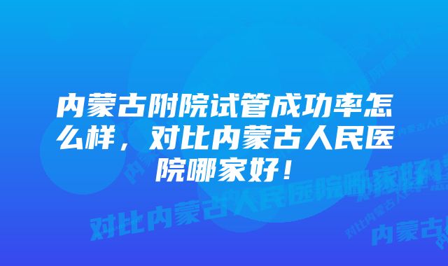 内蒙古附院试管成功率怎么样，对比内蒙古人民医院哪家好！