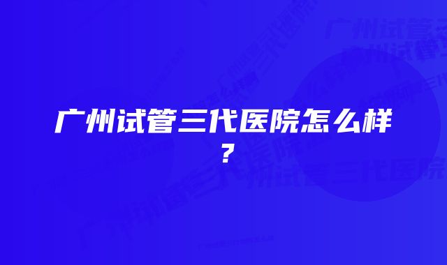 广州试管三代医院怎么样？