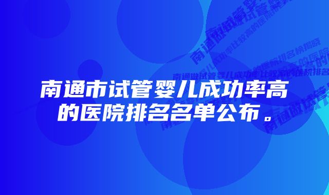 南通市试管婴儿成功率高的医院排名名单公布。