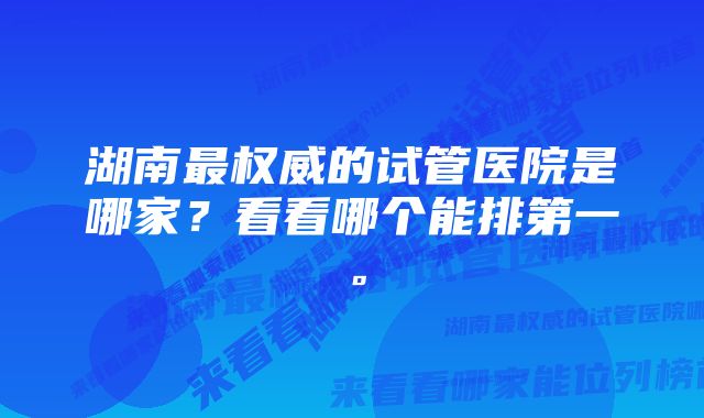 湖南最权威的试管医院是哪家？看看哪个能排第一。