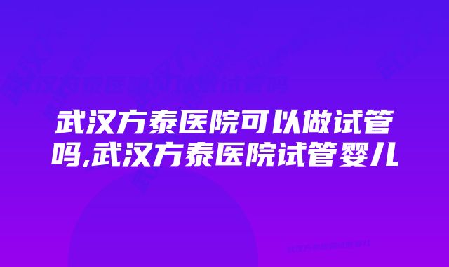 武汉方泰医院可以做试管吗,武汉方泰医院试管婴儿