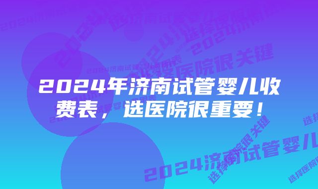 2024年济南试管婴儿收费表，选医院很重要！