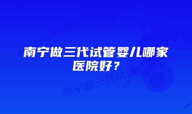 南宁做三代试管婴儿哪家医院好？