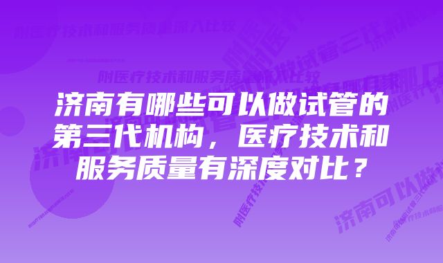 济南有哪些可以做试管的第三代机构，医疗技术和服务质量有深度对比？