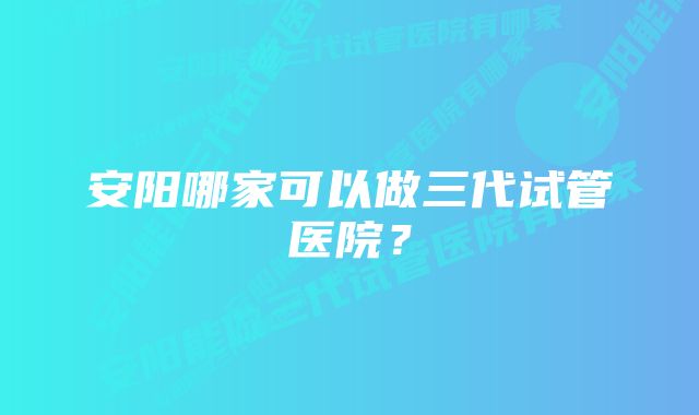 安阳哪家可以做三代试管医院？