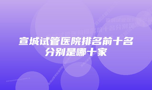 宣城试管医院排名前十名分别是哪十家