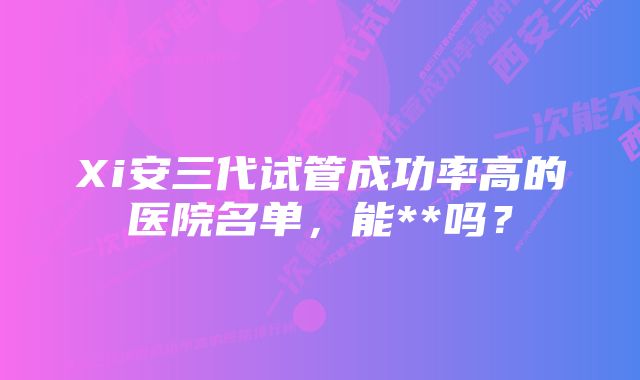 Xi安三代试管成功率高的医院名单，能**吗？