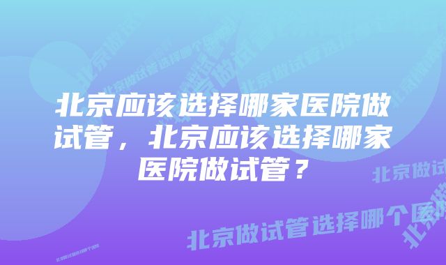 北京应该选择哪家医院做试管，北京应该选择哪家医院做试管？