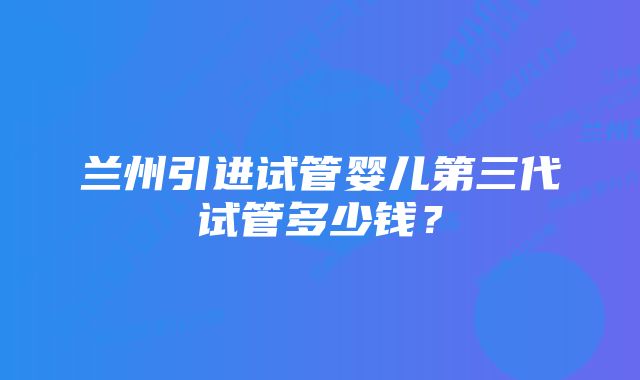 兰州引进试管婴儿第三代试管多少钱？