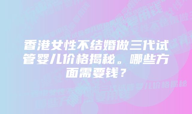 香港女性不结婚做三代试管婴儿价格揭秘。哪些方面需要钱？