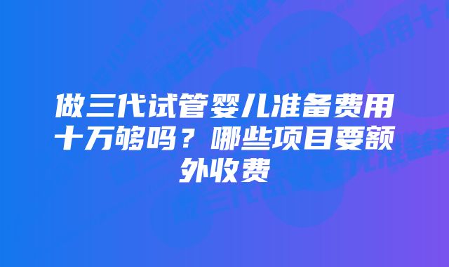 做三代试管婴儿准备费用十万够吗？哪些项目要额外收费