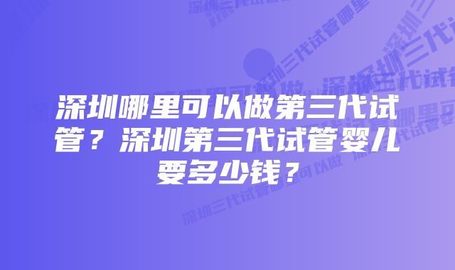 深圳哪里可以做第三代试管？深圳第三代试管婴儿要多少钱？