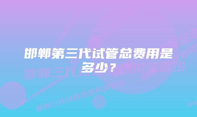 邯郸第三代试管总费用是多少？