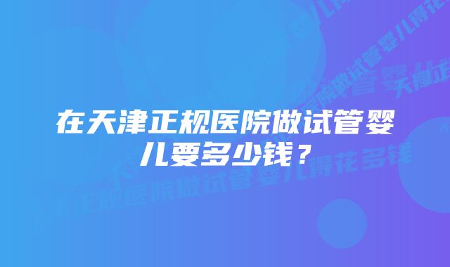 在天津正规医院做试管婴儿要多少钱？