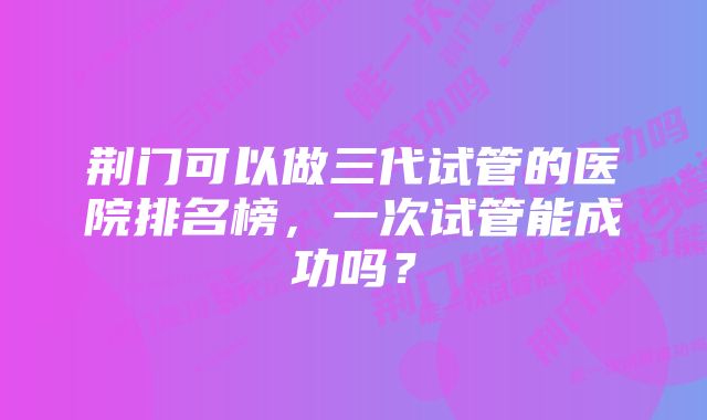 荆门可以做三代试管的医院排名榜，一次试管能成功吗？