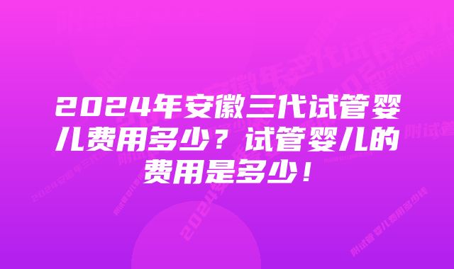 2024年安徽三代试管婴儿费用多少？试管婴儿的费用是多少！