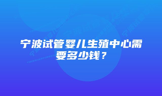 宁波试管婴儿生殖中心需要多少钱？