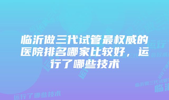 临沂做三代试管最权威的医院排名哪家比较好，运行了哪些技术