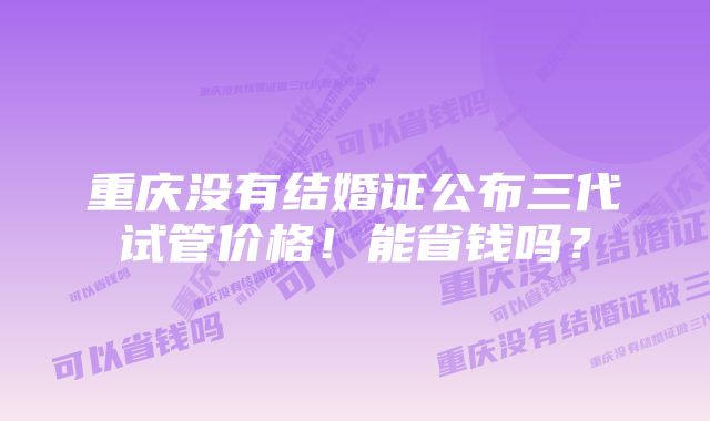 重庆没有结婚证公布三代试管价格！能省钱吗？