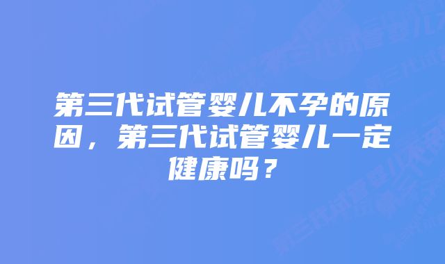 第三代试管婴儿不孕的原因，第三代试管婴儿一定健康吗？