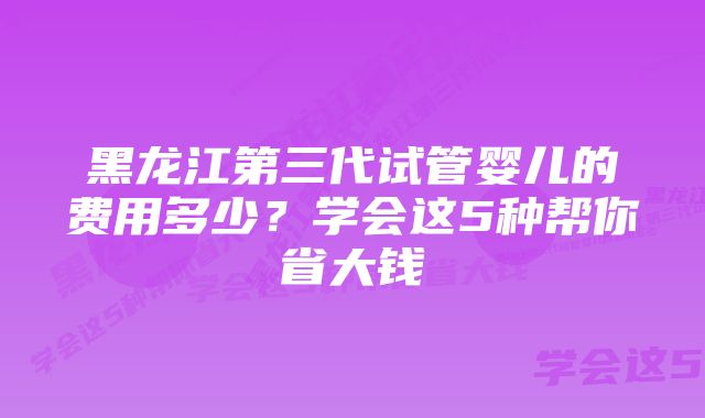 黑龙江第三代试管婴儿的费用多少？学会这5种帮你省大钱