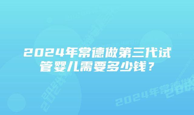 2024年常德做第三代试管婴儿需要多少钱？