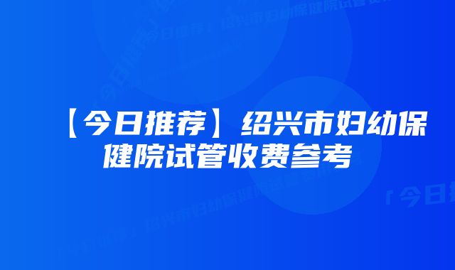 【今日推荐】绍兴市妇幼保健院试管收费参考