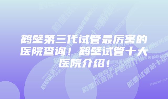 鹤壁第三代试管最厉害的医院查询！鹤壁试管十大医院介绍！