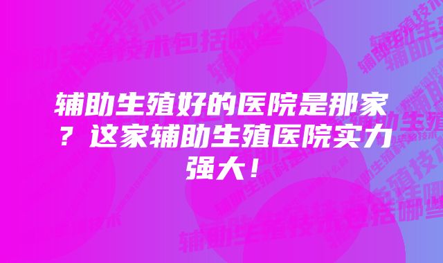 辅助生殖好的医院是那家？这家辅助生殖医院实力强大！