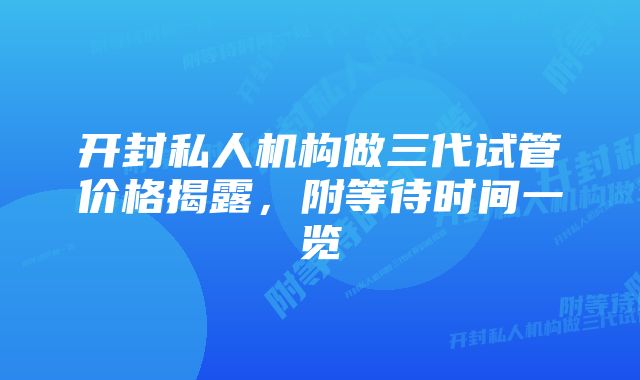 开封私人机构做三代试管价格揭露，附等待时间一览