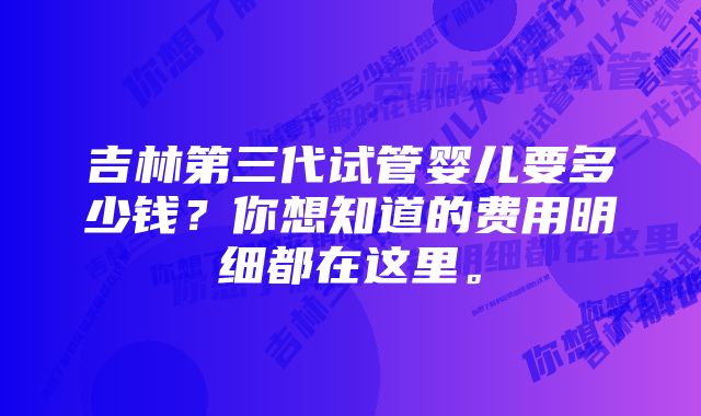 吉林第三代试管婴儿要多少钱？你想知道的费用明细都在这里。