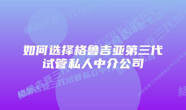 如何选择格鲁吉亚第三代试管私人中介公司