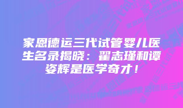 家恩德运三代试管婴儿医生名录揭晓：翟志瑾和谭姿辉是医学奇才！