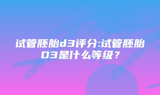 试管胚胎d3评分:试管胚胎D3是什么等级？