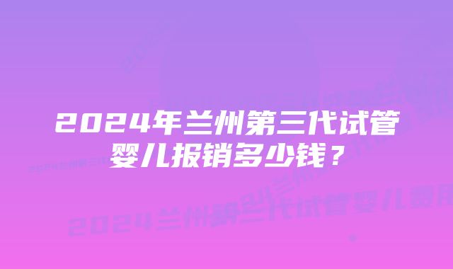 2024年兰州第三代试管婴儿报销多少钱？