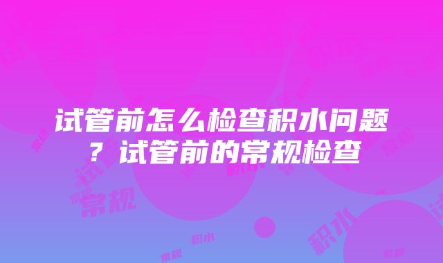 试管前怎么检查积水问题？试管前的常规检查