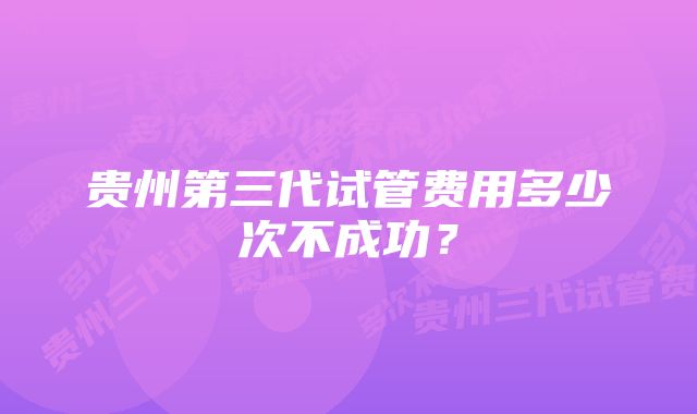 贵州第三代试管费用多少次不成功？