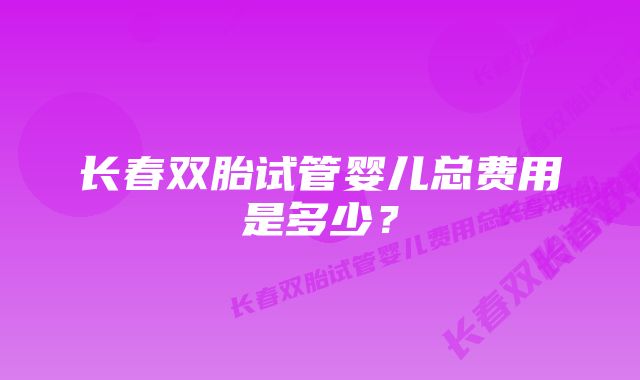 长春双胎试管婴儿总费用是多少？